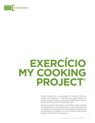 [
TREINAMENTO




     EXERCÍCIO
    MY COOKING
       PROJECT                                                                     ®



              Ricardo Vargas teve a oportunidade de conhecer dinâmicas
              simples que evidenciam a importância do gerenciamento de
              projetos quando estudava no programa de Estratégia e Inovação
              do Massachussets Institute of Technology (MIT).
              Durante as aulas ele desenvolveu uma dinâmica simples baseada
              na elaboração de um jantar básico para visitas para demonstrar
              a importância do estabelecimento de estratégias adequadas para
              o gerenciamento do projeto e os riscos inerentes a cada decisão
              tomada e ao perfil de riscos do gestor.

                                        © Macrosolutions SA. Todos direitos reservados.   7/15
 