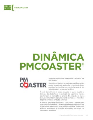 [
TREINAMENTO




      DINÂMICA
    PMCOASTER                                                                        ®


                           Dinâmica desenvolvida para simular o ambiente real
                           dos projetos.
                           Divididos em equipes, os participantes irão atuar em
                           equipe para planejar e executar a construção de um
                           protótipo funcional de uma montanha-russa de alta
                           velocidade para um parque temático.
              A partir de restrições de prazos e custos, os alunos atuarão na
              definição dos trabalhos e na avaliação do orçamento e prazo
              possível para a realização do projeto. Em seguida os alunos
              executam e monitoram o projeto visando comprovar a efetividade
              do plano dentro de condições adversas.
              A duração aproximada da dinâmica é de 2 horas e ela tem como
              objetivo principal mostrar a interrelação entre o escopo solicitado,
              os prazos estabelecidos e o orçamento disponível. Além disso,
              aspectos relacionados à qualidade ao trabalho em equipe são
              diretamente abordados.

                                          © Macrosolutions SA. Todos direitos reservados.   9/15
 