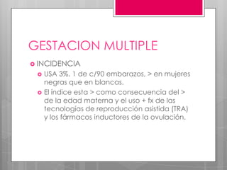 GESTACION MULTIPLE
 INCIDENCIA
 USA 3%. 1 de c/90 embarazos, > en mujeres
negras que en blancas.
 El índice esta > como consecuencia del >
de la edad materna y el uso + fx de las
tecnologías de reproducción asistida (TRA)
y los fármacos inductores de la ovulación.
 