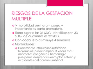 RIESGOS DE LA GESTACION
MULTIPLE
 > morbilidad perinatal= causa +
importante es parto prematuro.
 Tiene lugar a las 37 SDG , de trillizos son 33
SDG, de cuatrillizos es 29 SDG.
 Con cada feto disminuye 4 semanas.
 Morbilidades:
 Crecimiento intrauterino retardado,
hidramnios, preeclampsia (3 veces mas),
anomalías congénitas, hemorragia
puerperal, desprendimiento placentario y
accidentes del cordón umbilical.
 