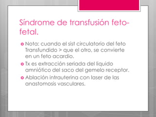Síndrome de transfusión feto-
fetal.
 Nota: cuando el sist circulatorio del feto
Transfundido > que el otro, se convierte
en un feto acardio.
 Tx es extracción seriada del liquido
amniótico del saco del gemelo receptor.
 Ablación intrauterina con laser de las
anastomosis vasculares.
 