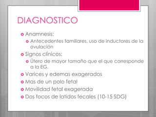 DIAGNOSTICO
 Anamnesis:
 Antecedentes familiares, uso de inductores de la
ovulación
 Signos clínicos:
 Útero de mayor tamaño que el que corresponde
a la EG.
 Varices y edemas exagerados
 Mas de un polo fetal
 Movilidad fetal exagerada
 Dos focos de latidos fecales (10-15 SDG)
 