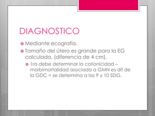 DIAGNOSTICO
 Mediante ecografía.
 Tamaño del útero es grande para la EG
calculada. (diferencia de 4 cm).
 1ra debe determinar la corionicidad –
morbimortalidad asociada a GMN es dif de
la GDC = se determina a las 9 y 10 SDG.
 