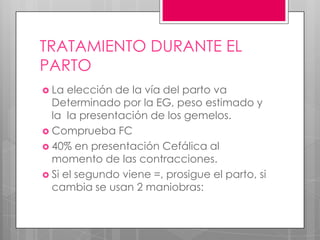 TRATAMIENTO DURANTE EL
PARTO
 La elección de la vía del parto va
Determinado por la EG, peso estimado y
la la presentación de los gemelos.
 Comprueba FC
 40% en presentación Cefálica al
momento de las contracciones.
 Si el segundo viene =, prosigue el parto, si
cambia se usan 2 maniobras:
 