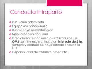 Conducta intraparto
 Institución adecuada
 Equipo multidisciplinario.
 Buen apoyo neonatológico
 Monitorización continua
 Intervalo entre nacimientos < 30 minutos. La
OMS permite esperar hasta un intervalo de 2 hs
siempre y cuando no haya alteraciones de la
FCF.
 Disponibilidad de cesárea inmediata.
 