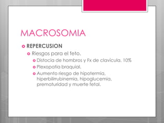 MACROSOMIA
 REPERCUSION
 Riesgos para el feto.
 Distocia de hombros y Fx de clavícula. 10%
 Plexopatia braquial.
 Aumento riesgo de hipotermia,
hiperbilirrubinemia, hipoglucemia,
prematuridad y muerte fetal.
 