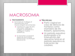 MACROSOMIA
 TRATAMIENTO
 El American College of
Obstetricians and
Gynecologists recomienda:
 Cesárea en caso de feto
calculado >5000 g en
mujeres no diabéticas y
>4500g en mujeres
diabéticas.
 Tx neonatal o puerperal
depende de la edad
gestacional y la etiología
subyacente.
 Técnicas:
 Parto vaginal en
caso de distocia de
hombros como
maniobra de Mc
Roberts, episiotomía,
 Un periodo expulsivo
prolongado o la
interrupción del
descenso fetal en el
periodo expulsivo es
indicación de
cesárea.
 