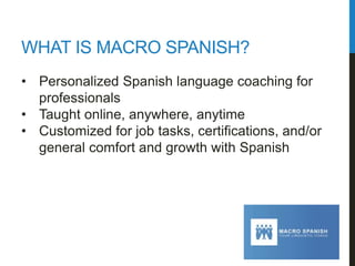 WHAT IS MACRO SPANISH?
•  Personalized Spanish language coaching for
professionals
•  Taught online, anywhere, anytime
•  Customized for job tasks, certiﬁcations, and/or
general comfort and growth with Spanish
 