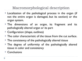 Macromorphological description
 Localization of the pathological process in the organ (if
not the entire organ is damaged, but its section) or the
organ system.
 The dimensions of an organ, its fragment and its
pathologically altered organ or its part
 Configuration (shape, outlines)
 The color characteristic of the tissue from the cut surface.
 The consistency of the pathologically altered tissue
 The degree of uniformity of the pathologically altered
tissue in color and consistency
 Conclusions
 