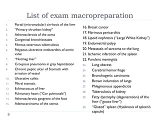 List of exam macropreparation
1. Portal (micronodular) cirrhosis of the liver
2. “Primary shrunken kidney”
3. Atherosclerosis of the aorta
4. Congenital bronchiectases
5. Fibrous-cavernous tuberculosis
6. Polypous-ulcerative endocarditis of aortic
valve
7. “Nutmeg liver”
8. Croupous pneumonia in gray hepatization
9. Chronic peptic ulcer of Stomach with
arrosion of vessel
10. Ulcerative colitis
11. Mitral stenosis
12. Echinococcus of liver
13. Pulmonary heart (“Cor pulmonale”)
14. Atherosclerotic gangrene of the foot
15. Adenocarcinoma of the uterus
16. Breast cancer
17. Fibrinous pericarditis
18. Lipoid nephrosis (“LargeWhite Kidney”)
19. Endometrial polyp
20. Metastasis of sarcoma to the lung
21. Ischemic infarction of the spleen
22. Purulent meningitis
23. Lung abscess
24. Cerebral hemorrhage
25. Bronchogenic carcinoma
26. Brown induration of lungs
27. Phlegmonous appendicitis
28. Tuberculosis of kidney
29. Fatty dystrophy (degeneration) of the
liver (“goose liver”)
30. “Glazed” spleen (Hyalinosis of spleen’s
capsule)
 