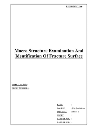 Macro Structure Examination And
Identification Of Fracture Surface
EXPERIMENT NO.:
INSTRUCTED BY:
GROUP MEMBERS:
NAME :
COURSE : BSc. Engineering
INDEX NO. : 150131A
GROUP :
DATE OF PER. :
DATE OF SUB. :
 