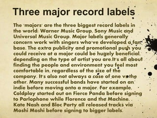 Three major record labels
The 'majors' are the three biggest record labels in
the world: Warner Music Group, Sony Music and
Universal Music Group. Major labels generally
concern work with singers who've developed a fan
base. The extra publicity and promotional push you
could receive at a major could be hugely beneficial,
depending on the type of artist you are.It's all about
finding the people and environment you feel most
comfortable in, regardless of the size of the
company. It's also not always a case of one vs the
other. Many successful bands have started on an
indie before moving onto a major. For example,
Coldplay started out on Fierce Panda before signing
to Parlophone while Florence and the Machine, .
Kate Nash and Bloc Party all released tracks via
Moshi Moshi before signing to bigger labels.
 