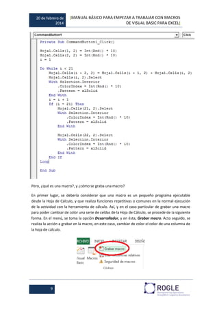 20 de febrero de
2014
[MANUAL BÁSICO PARA EMPEZAR A TRABAJAR CON MACROS
DE VISUAL BASIC PARA EXCEL]
9
Pero, ¿qué es una macro?, y ¿cómo se graba una macro?
En primer lugar, se debería considerar que una macro es un pequeño programa ejecutable
desde la Hoja de Cálculo, y que realiza funciones repetitivas o comunes en la normal ejecución
de la actividad con la herramienta de cálculo. Así, y en el caso particular de grabar una macro
para poder cambiar de color una serie de celdas de la Hoja de Cálculo, se procede de la siguiente
forma. En el menú, se toma la opción Desarrollador, y en ésta, Grabar macro. Acto seguido, se
realiza la acción a grabar en la macro, en este caso, cambiar de color el color de una columna de
la hoja de cálculo.
 