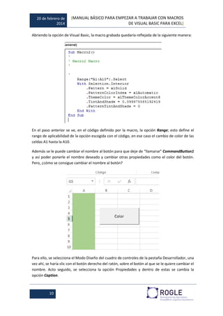 20 de febrero de
2014
[MANUAL BÁSICO PARA EMPEZAR A TRABAJAR CON MACROS
DE VISUAL BASIC PARA EXCEL]
10
Abriendo la opción de Visual Basic, la macro grabada quedaría reflejada de la siguiente manera:
En el paso anterior se ve, en el código definido por la macro, la opción Range; esto define el
rango de aplicabilidad de la opción escogida con el código, en ese caso el cambio de color de las
celdas A1 hasta la A10.
Además se le puede cambiar el nombre al botón para que deje de “llamarse” CommandButton1
y así poder ponerle el nombre deseado y cambiar otras propiedades como el color del botón.
Pero, ¿cómo se consigue cambiar el nombre al botón?
Para ello, se selecciona el Modo Diseño del cuadro de controles de la pestaña Desarrollador, una
vez ahí, se haría clic con el botón derecho del ratón, sobre el botón al que se le quiere cambiar el
nombre. Acto seguido, se selecciona la opción Propiedades y dentro de estas se cambia la
opción Caption.
 