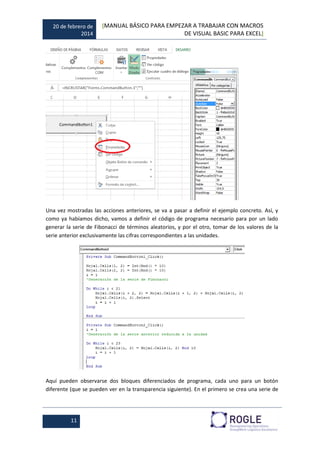 20 de febrero de
2014
[MANUAL BÁSICO PARA EMPEZAR A TRABAJAR CON MACROS
DE VISUAL BASIC PARA EXCEL]
11
Una vez mostradas las acciones anteriores, se va a pasar a definir el ejemplo concreto. Así, y
como ya habíamos dicho, vamos a definir el código de programa necesario para por un lado
generar la serie de Fibonacci de términos aleatorios, y por el otro, tomar de los valores de la
serie anterior exclusivamente las cifras correspondientes a las unidades.
Aquí pueden observarse dos bloques diferenciados de programa, cada uno para un botón
diferente (que se pueden ver en la transparencia siguiente). En el primero se crea una serie de
 