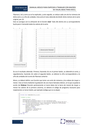 20 de febrero de
2014
[MANUAL BÁSICO PARA EMPEZAR A TRABAJAR CON MACROS
DE VISUAL BASIC PARA EXCEL]
12
Fibonacci, tal y como ya se ha explicado, y acto seguido, se reduce cada uno de los números de
dicha serie a su cifra de unidades. Esta sería el resto obtenido de dividir dicho número de la serie
original, por 10.
Esto se consigue con la utilización de la función mod. Todo ello dentro de su correspondiente
bucle para ir tomando todos los valores de la serie.
Se ve el resultado obtenido. Primero, haciendo clic en el primer botón, se obtendría la serie, y
seguidamente, haciendo clic sobre el segundo botón, se obtiene la cifra correspondiente a la
cifra de unidades de la serie de Fibonacci anterior.
Ahora, se deberá definir una función que tome una serie de números y los ordene de mayor a
menor. Esto se haría mediante la grabación de una macro llamada ordenar, en la que se graba la
acción de Ordenar (función perteneciente al menú datos de la barra de menú) de mayor a
menor los valores de la primera columna, se obtiene el código de programa necesario para
implementar un tercer botón, por ejemplo (código que se ve abajo).
 