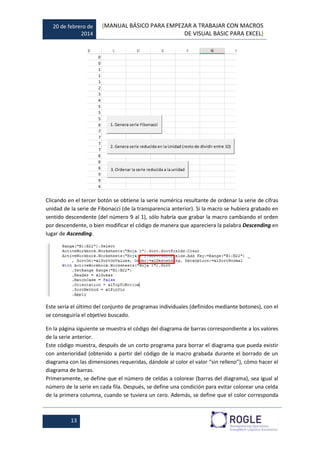 20 de febrero de
2014
[MANUAL BÁSICO PARA EMPEZAR A TRABAJAR CON MACROS
DE VISUAL BASIC PARA EXCEL]
13
Clicando en el tercer botón se obtiene la serie numérica resultante de ordenar la serie de cifras
unidad de la serie de Fibonacci (de la transparencia anterior). Si la macro se hubiera grabado en
sentido descendente (del número 9 al 1), sólo habría que grabar la macro cambiando el orden
por descendente, o bien modificar el código de manera que apareciera la palabra Descending en
lugar de Ascending.
Este sería el último del conjunto de programas individuales (definidos mediante botones), con el
se conseguiría el objetivo buscado.
En la página siguiente se muestra el código del diagrama de barras correspondiente a los valores
de la serie anterior.
Este código muestra, después de un corto programa para borrar el diagrama que pueda existir
con anterioridad (obtenido a partir del código de la macro grabada durante el borrado de un
diagrama con las dimensiones requeridas, dándole al color el valor “sin relleno”), cómo hacer el
diagrama de barras.
Primeramente, se define que el número de celdas a colorear (barras del diagrama), sea igual al
número de la serie en cada fila. Después, se define una condición para evitar colorear una celda
de la primera columna, cuando se tuviera un cero. Además, se define que el color corresponda
 