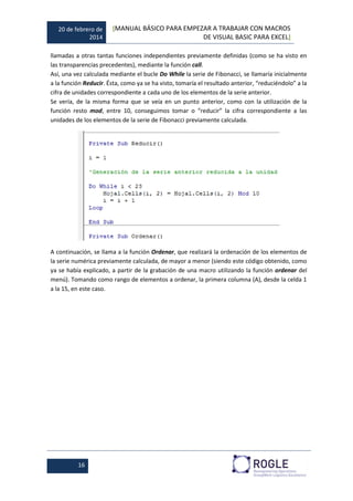 20 de febrero de
2014
[MANUAL BÁSICO PARA EMPEZAR A TRABAJAR CON MACROS
DE VISUAL BASIC PARA EXCEL]
16
llamadas a otras tantas funciones independientes previamente definidas (como se ha visto en
las transparencias precedentes), mediante la función call.
Así, una vez calculada mediante el bucle Do While la serie de Fibonacci, se llamaría inicialmente
a la función Reducir. Ésta, como ya se ha visto, tomaría el resultado anterior, “reduciéndolo” a la
cifra de unidades correspondiente a cada uno de los elementos de la serie anterior.
Se vería, de la misma forma que se veía en un punto anterior, como con la utilización de la
función resto mod, entre 10, conseguimos tomar o “reducir” la cifra correspondiente a las
unidades de los elementos de la serie de Fibonacci previamente calculada.
A continuación, se llama a la función Ordenar, que realizará la ordenación de los elementos de
la serie numérica previamente calculada, de mayor a menor (siendo este código obtenido, como
ya se había explicado, a partir de la grabación de una macro utilizando la función ordenar del
menú). Tomando como rango de elementos a ordenar, la primera columna (A), desde la celda 1
a la 15, en este caso.
 