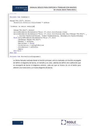 20 de febrero de
2014
[MANUAL BÁSICO PARA EMPEZAR A TRABAJAR CON MACROS
DE VISUAL BASIC PARA EXCEL]
17
La última llamada realizada desde la función principal, sería la realizada a la función encargada
de definir el diagrama de barras, en tamaño y en color, además de definir otra subfunción que
se encargaría de borrar el diagrama anterior, cada vez que se hiciera clic en el botón para
obtener una nueva serie y un nuevo diagrama de barras.
 