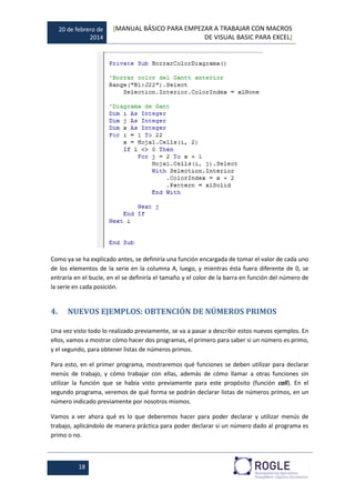 20 de febrero de
2014
[MANUAL BÁSICO PARA EMPEZAR A TRABAJAR CON MACROS
DE VISUAL BASIC PARA EXCEL]
18
Como ya se ha explicado antes, se definiría una función encargada de tomar el valor de cada uno
de los elementos de la serie en la columna A, luego, y mientras ésta fuera diferente de 0, se
entraría en el bucle, en el se definiría el tamaño y el color de la barra en función del número de
la serie en cada posición.
4. NUEVOS EJEMPLOS: OBTENCIÓN DE NÚMEROS PRIMOS
Una vez visto todo lo realizado previamente, se va a pasar a describir estos nuevos ejemplos. En
ellos, vamos a mostrar cómo hacer dos programas, el primero para saber si un número es primo,
y el segundo, para obtener listas de números primos.
Para esto, en el primer programa, mostraremos qué funciones se deben utilizar para declarar
menús de trabajo, y cómo trabajar con ellas, además de cómo llamar a otras funciones sin
utilizar la función que se había visto previamente para este propósito (función call). En el
segundo programa, veremos de qué forma se podrán declarar listas de números primos, en un
número indicado previamente por nosotros mismos.
Vamos a ver ahora qué es lo que deberemos hacer para poder declarar y utilizar menús de
trabajo, aplicándolo de manera práctica para poder declarar si un número dado al programa es
primo o no.
 