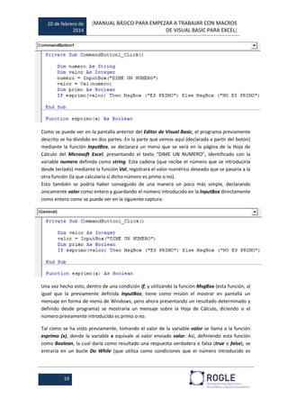 20 de febrero de
2014
[MANUAL BÁSICO PARA EMPEZAR A TRABAJAR CON MACROS
DE VISUAL BASIC PARA EXCEL]
19
Como se puede ver en la pantalla anterior del Editor de Visual Basic, el programa previamente
descrito se ha dividido en dos partes. En la parte que vemos aquí (declarada a partir del botón)
mediante la función InputBox, se declarará un menú que se verá en la página de la Hoja de
Cálculo del Microsoft Excel, presentando el texto “DIME UN NUMERO”, identificado con la
variable numero definida como string. Esta cadena (que recibe el número que se introduciría
desde teclado) mediante la función Val, registrará el valor numérico deseado que se pasaría a la
otra función (la que calcularía si dicho número es primo o no).
Esto también se podría haber conseguido de una manera un poco más simple, declarando
únicamente valor como entero y guardando el número introducido en la InputBox directamente
como entero como se puede ver en la siguiente captura:
Una vez hecho esto, dentro de una condición if, y utilizando la función MsgBox (esta función, al
igual que la previamente definida InputBox, tiene como misión el mostrar en pantalla un
mensaje en forma de menú de Windows, pero ahora presentando un resultado determinado y
definido desde programa) se mostraría un mensaje sobre la Hoja de Cálculo, diciendo si el
número previamente introducido es primo o no.
Tal como se ha visto previamente, tomando el valor de la variable valor se llama a la función
esprimo (x), donde la variable x equivale al valor enviado valor. Así, definiendo esta función
como Boolean, la cual daría como resultado una respuesta verdadera o falsa (true o false), se
entraría en un bucle Do While (que utiliza como condiciones que el número introducido es
 