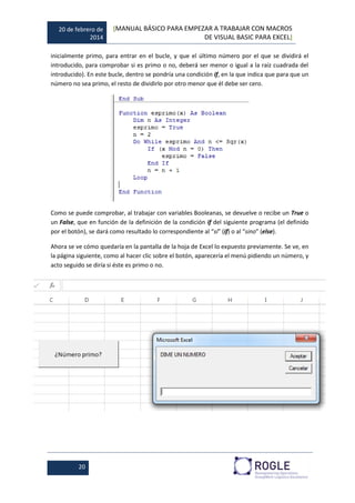 20 de febrero de
2014
[MANUAL BÁSICO PARA EMPEZAR A TRABAJAR CON MACROS
DE VISUAL BASIC PARA EXCEL]
20
inicialmente primo, para entrar en el bucle, y que el último número por el que se dividirá el
introducido, para comprobar si es primo o no, deberá ser menor o igual a la raíz cuadrada del
introducido). En este bucle, dentro se pondría una condición if, en la que indica que para que un
número no sea primo, el resto de dividirlo por otro menor que él debe ser cero.
Como se puede comprobar, al trabajar con variables Booleanas, se devuelve o recibe un True o
un False, que en función de la definición de la condición if del siguiente programa (el definido
por el botón), se dará como resultado lo correspondiente al “si” (if) o al “sino” (else).
Ahora se ve cómo quedaría en la pantalla de la hoja de Excel lo expuesto previamente. Se ve, en
la página siguiente, como al hacer clic sobre el botón, aparecería el menú pidiendo un número, y
acto seguido se diría si éste es primo o no.
 
