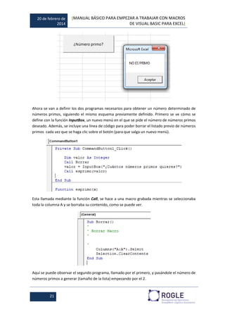 20 de febrero de
2014
[MANUAL BÁSICO PARA EMPEZAR A TRABAJAR CON MACROS
DE VISUAL BASIC PARA EXCEL]
21
Ahora se van a definir los dos programas necesarios para obtener un número determinado de
números primos, siguiendo el mismo esquema previamente definido. Primero se ve cómo se
define con la función InputBox, un nuevo menú en el que se pide el número de números primos
deseado. Además, se incluye una línea de código para poder borrar el listado previo de números
primos cada vez que se haga clic sobre el botón (para que salga un nuevo menú).
Esta llamada mediante la función Call, se hace a una macro grabada mientras se seleccionaba
toda la columna A y se borraba su contenido, como se puede ver.
Aquí se puede observar el segundo programa, llamado por el primero, y pasándole el número de
números primos a generar (tamaño de la lista) empezando por el 2.
 