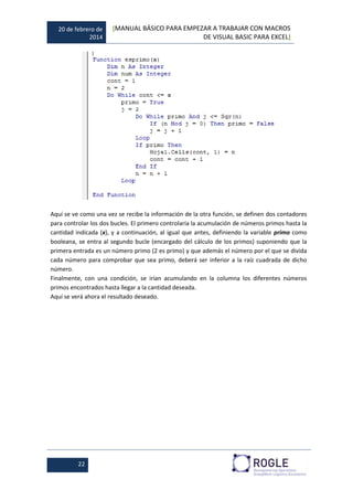 20 de febrero de
2014
[MANUAL BÁSICO PARA EMPEZAR A TRABAJAR CON MACROS
DE VISUAL BASIC PARA EXCEL]
22
Aquí se ve como una vez se recibe la información de la otra función, se definen dos contadores
para controlar los dos bucles. El primero controlaría la acumulación de números primos hasta la
cantidad indicada (x), y a continuación, al igual que antes, definiendo la variable primo como
booleana, se entra al segundo bucle (encargado del cálculo de los primos) suponiendo que la
primera entrada es un número primo (2 es primo) y que además el número por el que se divida
cada número para comprobar que sea primo, deberá ser inferior a la raíz cuadrada de dicho
número.
Finalmente, con una condición, se irían acumulando en la columna los diferentes números
primos encontrados hasta llegar a la cantidad deseada.
Aquí se verá ahora el resultado deseado.
 