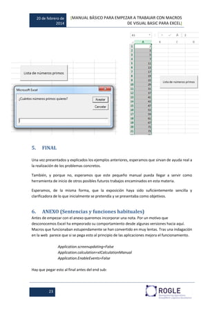 20 de febrero de
2014
[MANUAL BÁSICO PARA EMPEZAR A TRABAJAR CON MACROS
DE VISUAL BASIC PARA EXCEL]
23
5. FINAL
Una vez presentados y explicados los ejemplos anteriores, esperamos que sirvan de ayuda real a
la realización de los problemas concretos.
También, y porque no, esperamos que este pequeño manual pueda llegar a servir como
herramienta de inicio de otros posibles futuros trabajos encaminados en esta materia.
Esperamos, de la misma forma, que la exposición haya sido suficientemente sencilla y
clarificadora de lo que inicialmente se pretendía y se presentaba como objetivos.
6. ANEXO (Sentencias y funciones habituales)
Antes de empezar con el anexo queremos incorporar una nota. Por un motivo que
desconocemos Excel ha empeorado su comportamiento desde algunas versiones hacia aquí.
Macros que funcionaban estupendamente se han convertido en muy lentas. Tras una indagación
en la web parece que si se pega esto al principio de las aplicaciones mejora el funcionamiento.
Application.screenupdating=False
Application.calculation=xlCalculationManual
Application.EnableEvents=False
Hay que pegar esto al final antes del end sub:
 