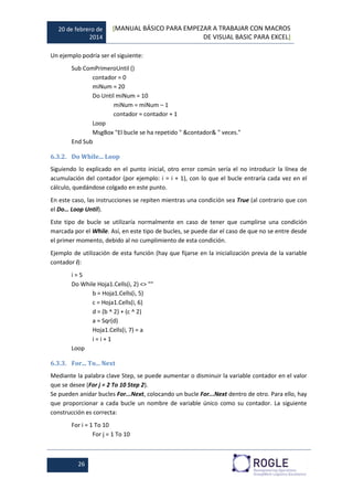 20 de febrero de
2014
[MANUAL BÁSICO PARA EMPEZAR A TRABAJAR CON MACROS
DE VISUAL BASIC PARA EXCEL]
26
Un ejemplo podría ser el siguiente:
Sub ComPrimeroUntil ()
contador = 0
miNum = 20
Do Until miNum = 10
miNum = miNum – 1
contador = contador + 1
Loop
MsgBox "El bucle se ha repetido " &contador& " veces."
End Sub
6.3.2. Do While... Loop
Siguiendo lo explicado en el punto inicial, otro error común sería el no introducir la línea de
acumulación del contador (por ejemplo: i = i + 1), con lo que el bucle entraría cada vez en el
cálculo, quedándose colgado en este punto.
En este caso, las instrucciones se repiten mientras una condición sea True (al contrario que con
el Do… Loop Until).
Este tipo de bucle se utilizaría normalmente en caso de tener que cumplirse una condición
marcada por el While. Así, en este tipo de bucles, se puede dar el caso de que no se entre desde
el primer momento, debido al no cumplimiento de esta condición.
Ejemplo de utilización de esta función (hay que fijarse en la inicialización previa de la variable
contador i):
i = 5
Do While Hoja1.Cells(i, 2) <> ""
b = Hoja1.Cells(i, 5)
c = Hoja1.Cells(i, 6)
d = (b ^ 2) + (c ^ 2)
a = Sqr(d)
Hoja1.Cells(i, 7) = a
i = i + 1
Loop
6.3.3. For... To... Next
Mediante la palabra clave Step, se puede aumentar o disminuir la variable contador en el valor
que se desee (For j = 2 To 10 Step 2).
Se pueden anidar bucles For...Next, colocando un bucle For...Next dentro de otro. Para ello, hay
que proporcionar a cada bucle un nombre de variable único como su contador. La siguiente
construcción es correcta:
For i = 1 To 10
For j = 1 To 10
 