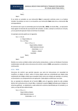 20 de febrero de
2014
[MANUAL BÁSICO PARA EMPEZAR A TRABAJAR CON MACROS
DE VISUAL BASIC PARA EXCEL]
27
...
Next j
Next i
Si se omite un contador en una instrucción Next, la ejecución continúa como si se hubiera
incluido. Se produce un error si se encuentra una instrucción Next antes de su instrucción For
correspondiente.
Al contrario de lo que se comentaba para los bucles Do… While, los bucles For…, se ejecutarán
hasta agotar el intervalo de acumulación del contador, es decir, siempre se entraría en el bucle,
y no se pararía de ejecutar hasta no terminar el contador.
Un ejemplo concreto podría ser el siguiente:
For i = 1 To 15
x = Hoja1.Cells(i, 1)
If x <> 0 Then
For j = 2 To x + 1
Hoja1.Cells(i, j).Select
With Selection.Interior
.ColorIndex = x + 2
.Pattern = xlSolid
End With
Next j
End If
Next i
Donde se ve como se deben anidar varios bucles consecutivos, y como se introducen funciones
condicionales como If, y otras estructuras de control, como el With, que pasamos a comentar a
continuación.
6.3.4. With
Estructura de control, que permite ejecutar una serie de instrucciones sin necesidad de
recalificar un objeto, es decir, sobre el mismo objeto cada vez; entendiendo por objeto toda
combinación de código y datos que se pueden tratar como una unidad, por ejemplo, un control,
un formulario o un componente de una aplicación. Cada objeto se define por una clase.
Así, un ejemplo de utilización de la función With, sería el siguiente, donde ha sido anidada
dentro de la estructura de un bucle For, y mediante la opción Select (utilizada para trabajar en
entornos gráficos), se adjudicaría a cada celda de la columna identificada por el contador j, un
color y un tipo de letra determinado.
For j = 2 To x + 1
Hoja1.Cells(i, j).Select
With Selection.Interior
.ColorIndex = x + 2
 