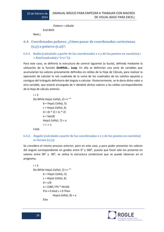 20 de febrero de
2014
[MANUAL BÁSICO PARA EMPEZAR A TRABAJAR CON MACROS
DE VISUAL BASIC PARA EXCEL]
28
.Pattern = xlSolid
End With
Next j
6.4. Coordenadas polares: ¿Cómo pasar de coordenadas cartesianas
(x,y) a polares (r,α)?:
6.4.1. Radio (calculado a partir de las coordenadas x e y de los puntos en cuestión) r
= RaizCuadrada(x^2+y^2):
Para este caso, se definiría la estructura de control siguiente (o bucle), definida mediante la
utilización de la función DoWhile… Loop. En ella se definirían una serie de variables que
acumularían los valores previamente definidos en celdas de la Hoja de Cálculo, para realizar la
operación de calcular la raíz cuadrada de la suma de los cuadrados de los catetos opuesto y
contiguo del triángulo definitorio del ángulo a calcular. Posteriormente, se le daría dicho valor a
otra variable, que estaría encargada de ir dándole dichos valores a las celdas correspondientes
de la Hoja de cálculo anterior.
i = 5
Do While Hoja1.Cells(i, 2) <> ""
b = Hoja1.Cells(i, 5)
c = Hoja1.Cells(i, 6)
d = (b ^ 2) + (c ^ 2)
a = Sqr(d)
Hoja1.Cells(i, 7) = a
i = i + 1
Loop
6.4.2. Ángulo (calculado a partir de las coordenadas x e y de los puntos en cuestión)
α=Arctan (x/y):
Se considera el mismo proceso anterior, pero en este caso, y para poder presentar los valores
del ángulo correspondiente en grados entre 0o
y 360o
, puesto que Excel sólo los presenta en
valores entre 90o
y -90o
, se utiliza la estructura condicional que se puede observar en el
programa.
i = 5
Do While Hoja1.Cells(i, 2) <> ""
b = Hoja1.Cells(i, 5)
c = Hoja1.Cells(i, 6)
d = c/b
a = (180 / PI) * Atn(d)
If b > 0 And c > 0 Then
Hoja1.Cells(i, 8) = a
Else
 