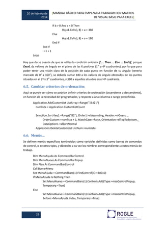 20 de febrero de
2014
[MANUAL BÁSICO PARA EMPEZAR A TRABAJAR CON MACROS
DE VISUAL BASIC PARA EXCEL]
29
If b > 0 And c < 0 Then
Hoja1.Cells(i, 8) = a + 360
Else
Hoja1.Cells(i, 8) = a + 180
End If
End If
i = i + 1
Loop
Hay que darse cuenta de que se utiliza la condición anidada If ... Then ... Else ... End If, porque
Excel, da valores de ángulo en el plano de las X positivas (1er
y 4º cuadrantes), por lo que para
poder tener una visión clara de la posición de cada punto en función de su ángulo (tenerlo
marcado de 0o
a 360o
), se debería sumar 180 a los valores de ángulo obtenidos de los puntos
situados en el 2º y 3er
cuadrantes, y 360 a aquellos situados en el 4º cuadrante.
6.5. Cambiar criterios de ordenación:
Aquí se puede ver cómo se podrían definir criterios de ordenación (ascendente o descendente),
en función de la necesidad del programador, y respecto a una columna o rango predefinida.
Application.AddCustomList ListArray:=Range("J2:J21")
numlista = Application.CustomListCount
Selection.Sort Key1:=Range("B2"), Order1:=xlAscending, Header:=xlGuess, _
OrderCustom:=numlista + 1, MatchCase:=False, Orientation:=xlTopToBottom,_
DataOption1:=xlSortNormal
Application.DeleteCustomList ListNum:=numlista
6.6. Menús…
Se definen menús específicos tomándolos como variables definidas como barras de comandos
de control, o de otros tipos, y dándoles a su vez los nombres correspondientes a estos menús de
trabajo.
Dim MenuAyuda As CommandBarControl
Dim MenuNuevo As CommandBarPopup
Dim Plan As CommandBarControl
Call BorrarMenu
Set MenuAyuda = CommandBars(1).FindControl(ID:=30010)
If MenuAyuda Is Nothing Then
Set MenuNuevo = CommandBars(1).Controls.Add(Type:=msoControlPopup,
Temporary:=True)
Else
Set MenuNuevo = CommandBars(1).Controls.Add(Type:=msoControlPopup,
Before:=MenuAyuda.Index, Temporary:=True)
 