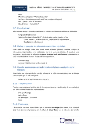 20 de febrero de
2014
[MANUAL BÁSICO PARA EMPEZAR A TRABAJAR CON MACROS
DE VISUAL BASIC PARA EXCEL]
30
End If
MenuNuevo.Caption = "Plan de Recuento"
Set Plan = MenuNuevo.Controls.Add(Type:=msoControlButton)
Plan.Caption = "Plan de Recuento"
Plan.OnAction = "CalculaPlan"
6.7. Para Ordenar
Básicamente, se busca lo mismo que cuando se hablaba del cambio de criterios de ordenación.
Range ("D18:F23").Select
Selection.Sort Key1:=Range("D19"), Order1:=xlAscending, Header:=xlYes, _
OrderCustom:=1, MatchCase:=False, Orientation:=xlTopToBottom, _
DataOption1:=xlSortNormal
6.8. Quitar el signo de los números convertidos en string:
Estas líneas de código sirven para poder tomar números positivos siempre, aunque se
introdujeran negativos (por error o cálculo), a través de un menú, cálculo,… El resultado sería
semejante a la utilización de la función del Editor de Visual Basic, Abs (numero) (que devuelve el
valor absoluto de todo número introducido entre paréntesis.
nombre = Str(i)
nombre = Right(nombre, Len(nombre) - 1)
6.9. Cuando queremos poner referencias relativas a variables en la
fórmula:
Referencias que corresponderían con los valores de la celda correspondiente de la Hoja de
Cálculo con la que se está trabajando.
DESREF (C11; 0; SI (C6>$C$3;-$C$3;-C6); 1; 1)
6.10. Temporizador:
Función encargada de dar un intervalo de tiempo, previamente a la obtención de un resultado, o
por otra razón necesitada por el programador.
Dim ppio As Single
ppio = Timer
Do While ppio + 10 > Timer
Loop
6.11. Funciones:
Definición de funciones (con la forma que se requiera, sea Integer para entero, o de cualquier
otro tipo), dentro del programa, en el Editor de Visual Basic, con la intención de tenerlas
 