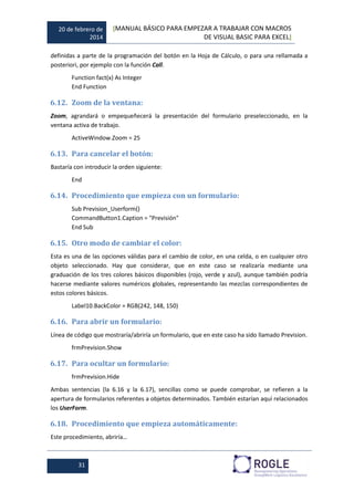 20 de febrero de
2014
[MANUAL BÁSICO PARA EMPEZAR A TRABAJAR CON MACROS
DE VISUAL BASIC PARA EXCEL]
31
definidas a parte de la programación del botón en la Hoja de Cálculo, o para una rellamada a
posteriori, por ejemplo con la función Call.
Function fact(x) As Integer
End Function
6.12. Zoom de la ventana:
Zoom, agrandará o empequeñecerá la presentación del formulario preseleccionado, en la
ventana activa de trabajo.
ActiveWindow.Zoom = 25
6.13. Para cancelar el botón:
Bastaría con introducir la orden siguiente:
End
6.14. Procedimiento que empieza con un formulario:
Sub Prevision_Userform()
CommandButton1.Caption = "Previsión"
End Sub
6.15. Otro modo de cambiar el color:
Esta es una de las opciones válidas para el cambio de color, en una celda, o en cualquier otro
objeto seleccionado. Hay que considerar, que en este caso se realizaría mediante una
graduación de los tres colores básicos disponibles (rojo, verde y azul), aunque también podría
hacerse mediante valores numéricos globales, representando las mezclas correspondientes de
estos colores básicos.
Label10.BackColor = RGB(242, 148, 150)
6.16. Para abrir un formulario:
Línea de código que mostraría/abriría un formulario, que en este caso ha sido llamado Prevision.
frmPrevision.Show
6.17. Para ocultar un formulario:
frmPrevision.Hide
Ambas sentencias (la 6.16 y la 6.17), sencillas como se puede comprobar, se refieren a la
apertura de formularios referentes a objetos determinados. También estarían aquí relacionados
los UserForm.
6.18. Procedimiento que empieza automáticamente:
Este procedimiento, abriría…
 