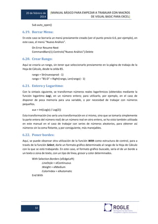 20 de febrero de
2014
[MANUAL BÁSICO PARA EMPEZAR A TRABAJAR CON MACROS
DE VISUAL BASIC PARA EXCEL]
32
Sub auto_open()
6.19. Borrar Menu:
En este caso se borraría un menú previamente creado (ver el punto previo 6.6, por ejemplo), en
este caso, el menú “Nuevo Análisis”.
On Error Resume Next
CommandBars(1).Controls("Nuevo Análisis").Delete
6.20. Crear Rango:
Aquí se crearía un rango, sin tener que seleccionarlo previamente en la página de trabajo de la
Hoja de Cálculo, desde la celda B5.
rango = Str(nuevoprod - 1)
rango = "B5:D" + Right(rango, Len(rango) - 1)
6.21. Entero y Logaritmo:
Con la sintaxis siguiente, se transforman números reales logarítmicos (obtenidos mediante la
función logaritmo Log), en un número entero; para utilizarlo, por ejemplo, en el caso de
disponer de poca memoria para una variable, o por necesidad de trabajar con números
pequeños.
aux = Int(Log(x) / Log(2))
Esta transformación (no sería una transformación en sí mismo, sino que se tomaría simplemente
la parte entera del número real) de un número real en otro entero, se ha visto también utilizada
en este manual en el caso de trabajar con series de números aleatorios, para obtener así
números sin la coma flotante, y por consiguiente, más manejables.
6.22. Poner bordes:
Aquí, se puede observar otra utilización de la función With como estructura de control, para a
través de la función Select, darle un formato gráfico determinado al rango de la Hoja de Cálculo
con la que se está trabajando. En este caso, el formato gráfico buscado, sería el de un borde a
un texto o zona de texto, con un tipo de línea, grosor y color determinados.
With Selection.Borders (xlEdgeLeft)
.LineStyle = xlContinuous
.Weight = xlMedium
.ColorIndex = xlAutomatic
End With
 