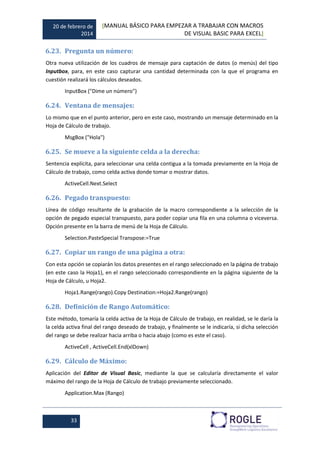 20 de febrero de
2014
[MANUAL BÁSICO PARA EMPEZAR A TRABAJAR CON MACROS
DE VISUAL BASIC PARA EXCEL]
33
6.23. Pregunta un número:
Otra nueva utilización de los cuadros de mensaje para captación de datos (o menús) del tipo
Inputbox, para, en este caso capturar una cantidad determinada con la que el programa en
cuestión realizará los cálculos deseados.
InputBox ("Dime un número")
6.24. Ventana de mensajes:
Lo mismo que en el punto anterior, pero en este caso, mostrando un mensaje determinado en la
Hoja de Cálculo de trabajo.
MsgBox ("Hola")
6.25. Se mueve a la siguiente celda a la derecha:
Sentencia explícita, para seleccionar una celda contigua a la tomada previamente en la Hoja de
Cálculo de trabajo, como celda activa donde tomar o mostrar datos.
ActiveCell.Next.Select
6.26. Pegado transpuesto:
Línea de código resultante de la grabación de la macro correspondiente a la selección de la
opción de pegado especial transpuesto, para poder copiar una fila en una columna o viceversa.
Opción presente en la barra de menú de la Hoja de Cálculo.
Selection.PasteSpecial Transpose:=True
6.27. Copiar un rango de una página a otra:
Con esta opción se copiarán los datos presentes en el rango seleccionado en la página de trabajo
(en este caso la Hoja1), en el rango seleccionado correspondiente en la página siguiente de la
Hoja de Cálculo, u Hoja2.
Hoja1.Range(rango).Copy Destination:=Hoja2.Range(rango)
6.28. Definición de Rango Automático:
Este método, tomaría la celda activa de la Hoja de Cálculo de trabajo, en realidad, se le daría la
la celda activa final del rango deseado de trabajo, y finalmente se le indicaría, si dicha selección
del rango se debe realizar hacia arriba o hacia abajo (como es este el caso).
ActiveCell , ActiveCell.End(xlDown)
6.29. Cálculo de Máximo:
Aplicación del Editor de Visual Basic, mediante la que se calcularía directamente el valor
máximo del rango de la Hoja de Cálculo de trabajo previamente seleccionado.
Application.Max (Rango)
 