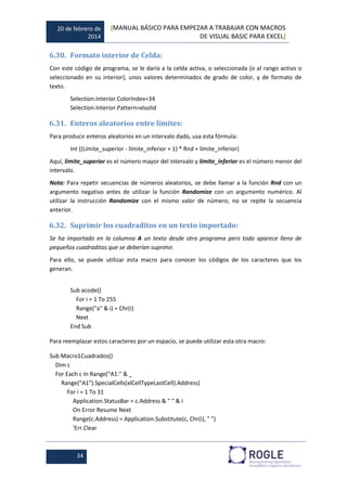 20 de febrero de
2014
[MANUAL BÁSICO PARA EMPEZAR A TRABAJAR CON MACROS
DE VISUAL BASIC PARA EXCEL]
34
6.30. Formato interior de Celda:
Con este código de programa, se le daría a la celda activa, o seleccionada (o al rango activo o
seleccionado en su interior), unos valores determinados de grado de color, y de formato de
texto.
Selection.Interior.ColorIndex=34
Selection.Interior.Pattern=xlsolid
6.31. Enteros aleatorios entre límites:
Para producir enteros aleatorios en un intervalo dado, usa esta fórmula:
Int ((Límite_superior - límite_inferior + 1) * Rnd + límite_inferior)
Aquí, límite_superior es el número mayor del intervalo y límite_inferior es el número menor del
intervalo.
Nota: Para repetir secuencias de números aleatorios, se debe llamar a la función Rnd con un
argumento negativo antes de utilizar la función Randomize con un argumento numérico. Al
utilizar la instrucción Randomize con el mismo valor de número, no se repite la secuencia
anterior.
6.32. Suprimir los cuadraditos en un texto importado:
Se ha importado en la columna A un texto desde otro programa pero todo aparece lleno de
pequeños cuadraditos que se deberían suprimir.
Para ello, se puede utilizar esta macro para conocer los códigos de los caracteres que los
generan.
Sub acode()
For i = 1 To 255
Range("a" & i) = Chr(i)
Next
End Sub
Para reemplazar estos caracteres por un espacio, se puede utilizar esta otra macro:
Sub Macro1Cuadrados()
Dim c
For Each c In Range("A1:" & _
Range("A1").SpecialCells(xlCellTypeLastCell).Address)
For i = 1 To 31
Application.StatusBar = c.Address & " " & i
On Error Resume Next
Range(c.Address) = Application.Substitute(c, Chr(i), " ")
'Err.Clear
 