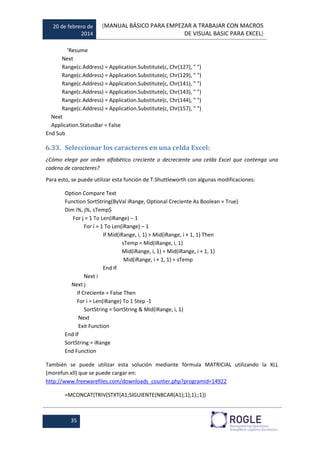 20 de febrero de
2014
[MANUAL BÁSICO PARA EMPEZAR A TRABAJAR CON MACROS
DE VISUAL BASIC PARA EXCEL]
35
'Resume
Next
Range(c.Address) = Application.Substitute(c, Chr(127), " ")
Range(c.Address) = Application.Substitute(c, Chr(129), " ")
Range(c.Address) = Application.Substitute(c, Chr(141), " ")
Range(c.Address) = Application.Substitute(c, Chr(143), " ")
Range(c.Address) = Application.Substitute(c, Chr(144), " ")
Range(c.Address) = Application.Substitute(c, Chr(157), " ")
Next
Application.StatusBar = False
End Sub
6.33. Seleccionar los caracteres en una celda Excel:
¿Cómo elegir por orden alfabético creciente o decreciente una celda Excel que contenga una
cadena de caracteres?
Para esto, se puede utilizar esta función de T.Shuttleworth con algunas modificaciones:
Option Compare Text
Function SortString(ByVal iRange, Optional Creciente As Boolean = True)
Dim i%, j%, sTemp$
For j = 1 To Len(iRange) – 1
For i = 1 To Len(iRange) – 1
If Mid(iRange, i, 1) > Mid(iRange, i + 1, 1) Then
sTemp = Mid(iRange, i, 1)
Mid(iRange, i, 1) = Mid(iRange, i + 1, 1)
Mid(iRange, i + 1, 1) = sTemp
End If
Next i
Next j
If Creciente = False Then
For i = Len(iRange) To 1 Step -1
SortString = SortString & Mid(iRange, i, 1)
Next
Exit Function
End If
SortString = iRange
End Function
También se puede utilizar esta solución mediante fórmula MATRICIAL utilizando la XLL
(morefun.xll) que se puede cargar en:
http://www.freewarefiles.com/downloads_counter.php?programid=14922
=MCONCAT(TRIV(STXT(A1;SIGUIENTE(NBCAR(A1);1);1);;1))
 