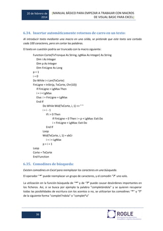20 de febrero de
2014
[MANUAL BÁSICO PARA EMPEZAR A TRABAJAR CON MACROS
DE VISUAL BASIC PARA EXCEL]
36
6.34. Insertar automáticamente retornos de carro en un texto:
Al introducir texto mediante una macro en una celda, se pretende que este texto sea cortado
cada 100 caracteres, pero sin cortar las palabras.
El texto en cuestión podría ser truncado con la macro siguiente:
Function Corte(TxTronque As String, LgMax As Integer) As String
Dim i As Integer
Dim p As Integer
Dim FinLigne As Long
p = 1
i = 0
Do While i < Len(TxCorte)
FinLigne = InStr(p, TxCorte, Chr(10))
If FinLigne > LgMax Then
i = i + LgMax
Else: i = FinLigne + LgMax
End If
Do While Mid(TxCorte, i, 1) <> " "
i = i - 1
If i = 0 Then
If FinLigne = 0 Then i = p + LgMax: Exit Do
i = FinLigne + LgMax: Exit Do
End If
Loop
Mid(TxCorte, i, 1) = vbCr
i = i + LgMax
p = i + 1
Loop
Corte = TxCorte
End Function
6.35. Comodines de búsqueda:
Existen comodines en Excel para reemplazar los caracteres en una búsqueda.
El operador “*” puede reemplazar un grupo de caracteres, y el comodín “?” uno solo.
La utilización en la función búsqueda de “*” y de “?” puede causar desórdenes importantes en
los ficheros. Así, si se busca por ejemplo la palabra "completándola" y se quieren recuperar
todas las posibilidades de escritura con los acentos o no, se utilizarían los comodines “*” y “?”
de la siguiente forma "complet?ndola" o "complet*a"
 