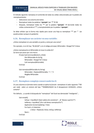 20 de febrero de
2014
[MANUAL BÁSICO PARA EMPEZAR A TRABAJAR CON MACROS
DE VISUAL BASIC PARA EXCEL]
37
El método siguiente reemplaza el contenido de todas las celdas seleccionadas por la palabra de
reemplazamiento:
 Seleccionar una columna de textos
 Reemplazar todas las palabras "ejemplo" por "*" OK
 Después, reemplazar todos los "*" por la palabra "ejemplo"  borrando todas las
celdas conteniendo el “*” y reemplazándolo por la palabra "ejemplo".
Se debe señalar que la forma más rápida para vaciar una hoja es reemplazar “*” por "" (se
puede probar aunque sin grabarlo).
6.36. Reemplazar un carácter en una variable:
¿Cómo reemplazar en una variable un punto y coma por una coma?
Por ejemplo, si en A1 hay: "B1;B2;B3” y en el código principal, MiVariable = Range("A1").Value
¿Cómo reemplazarla en MiVariable sin tocar la celda A1?
Se tiene que pasar por una macro:
Private Sub CommandButton1_Click()
Dim MiVariable As String
MiVariable = Range("A1").Value
Call reemplazo(MiVariable)
End Sub
Sub reemplazo(MiVariable As String)
MiVariable = Replace(MiVariable, ";", ",")
MsgBox MiVariable
End Sub
6.37. Reemplazo complejo conservando los 0:
En una columna en formato texto cuando se aplica la función reemplazar el valor siguiente **85
por nada sobre un número del tipo **850005256325 los 0 desaparecen (5256325). ¿Cómo
evitarlo?
Por defecto... y cuando la búsqueda de "reemplazar” del Excel sea demasiado “inteligente”...
Sub remplt()
txtSup = InputBox("¿Qué cadena de caracteres" _ & "deseas suprimir?")
txtRemp = InputBox("¿Por cuál desea reemplazarla?")
Application.ScreenUpdating = False
For Each c In Selection
c.Value = Replace(c.Value, txtSup, txtRemp)
Next c
End Sub
 