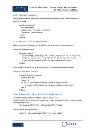 20 de febrero de
2014
[MANUAL BÁSICO PARA EMPEZAR A TRABAJAR CON MACROS
DE VISUAL BASIC PARA EXCEL]
38
6.38. Suprimir espacios:
Macro para suprimir los espacios que se encuentran delante de las cifras cortadas/pegadas a
partir de una web.
Sub EliminarEspacios()
Dim celda As Range
For Each cellule In ActiveSheet.UsedRange
cell.Value = LTrim(cell.Value)
Next
End Sub
6.39. Lista de las letras del alfabeto:
¿Cómo conseguir una lista de letras del alfabeto que se incremente automáticamente?
Añadir esta lista como macro:
Sub AnadirListaPers()
Application.AddCustomList ListArray:=Array("A", "B", "C", "D", "E", "F", "G", "H", "I",
"J", "K", "L", "M", "N", "O", "P", "Q", "R", "S", "T", "U", "V", "W", "X", "Y", "Z")
MsgBox "La nueva lista es la número: " & Application.CustomListCount
End Sub
Así se podrá incrementar una serie manualmente en Excel, además de lo demandado.
Para poner al día la lista circulante:
Private Sub UserForm_Initialize()
Dim NuListe As Byte
NuListe = 5
For n = 1 To UBound(Application.GetCustomListContents(NuListe))
ComboBox1.AddItem Application.GetCustomListContents(NuListe)(n)
Next n
End Sub
6.40. Extraer una cadena de texto en medio de otra:
Ante textos del tipo: blablabla > texto a extraer cualquiera <123
Sabiendo que los únicos puntos de referencia son los < y > (únicos en el texto) y el número fijo de
caracteres después del <
=EXTRAE(A1;BUSCA(">";A1)+1;NBCAR(A1)-BUSCA(">";A1)-4)
O si no, también podría funcionar:
=SUSTITUYE(EXTRAE(A1;ENCUENTRA(">";A1)+1;999);"<123";)
 