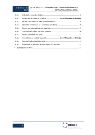 20 de febrero de
2014
[MANUAL BÁSICO PARA EMPEZAR A TRABAJAR CON MACROS
DE VISUAL BASIC PARA EXCEL]
3
6.41. Lista de las letras del alfabeto:................................................................................ 38
6.42. Conversión de números en letras: ............................. ¡Error! Marcador no definido.
6.43. Extraer una cadena de texto en medio de otra: ..................................................... 38
6.44. Quitar los números de una cadena de caracteres: ................................................. 39
6.45. Buscar una cadena de caracteres en otra:.............................................................. 39
6.46. Trocear una frase sin cortar las palabras: ............................................................... 40
6.47. Última palabra de una frase:................................................................................... 41
6.48. Inserción de un carácter especial:.............................. ¡Error! Marcador no definido.
6.49. Borrar el carácter de la derecha:............................................................................. 41
6.50. Comprobar la presencia de una cadena de caracteres:.......................................... 41
7. Ejercicios Visual Basic.......................................................................................................... 41
 