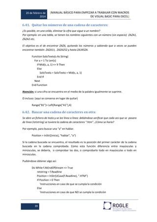 20 de febrero de
2014
[MANUAL BÁSICO PARA EMPEZAR A TRABAJAR CON MACROS
DE VISUAL BASIC PARA EXCEL]
39
6.41. Quitar los números de una cadena de caracteres:
¿Es posible, en una celda, eliminar la cifra que sigue a un nombre?
Por ejemplo: en una tabla, se tienen los nombres siguientes con un número (sin espacio) ZAZA1,
ZAZA2 etc.
El objetivo es el de encontrar ZAZA, quitando los números y sabiendo que a veces se pueden
encontrar también ZAZA11, ZAZA252 y hasta ZA345ZA.
Function SoloTexto(s As String)
For a = 1 To Len(s)
If Mid(s, a, 1) <= 9 Then
Else
SoloTexto = SoloTexto + Mid(s, a, 1)
End If
Next
End Function
Atención: si una cifra se encuentra en el medio de la palabra igualmente se suprime.
O incluso: (aquí se conserva en lugar de quitar)
Range("B1")= Left(Range("A1"),4)
6.42. Buscar una cadena de caracteres en otra:
Se abre un fichero de texto y se lee línea a línea: debiéndose verificar que cada vez que se pasara
de línea (retstring) se tuviera la cadena de caracteres ".htm". ¿Cómo se haría?
Por ejemplo, para buscar una “a” en hablar.
Position = InStr([inicio], "hablar", "a")
Si la cadena buscada se encuentra, el resultado es la posición del primer carácter de la cadena
buscada en la cadena comprobada. Como esta función diferencia entre mayúsculas y
minúsculas, se debería, o comprobar las dos, o comprobarlo todo en mayúsculas o todo en
minúsculas.
Pudiéndose obtener algo así:
Do While f.AtEndOfStream <> True
retstring = f.Readline
Position = InStr(UCase(f.Readline), ".HTM")
If Position > 0 Then
'Instrucciones en caso de que se cumpla la condición
Else
'Instrucciones en caso de que NO se cumpla la condición
 