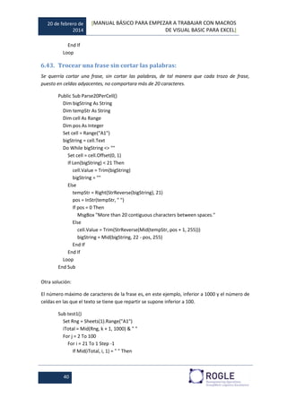 20 de febrero de
2014
[MANUAL BÁSICO PARA EMPEZAR A TRABAJAR CON MACROS
DE VISUAL BASIC PARA EXCEL]
40
End If
Loop
6.43. Trocear una frase sin cortar las palabras:
Se querría cortar una frase, sin cortar las palabras, de tal manera que cada trozo de frase,
puesto en celdas adyacentes, no comportara más de 20 caracteres.
Public Sub Parse20PerCell()
Dim bigString As String
Dim tempStr As String
Dim cell As Range
Dim pos As Integer
Set cell = Range("A1")
bigString = cell.Text
Do While bigString <> ""
Set cell = cell.Offset(0, 1)
If Len(bigString) < 21 Then
cell.Value = Trim(bigString)
bigString = ""
Else
tempStr = Right(StrReverse(bigString), 21)
pos = InStr(tempStr, " ")
If pos = 0 Then
MsgBox "More than 20 contiguous characters between spaces."
Else
cell.Value = Trim(StrReverse(Mid(tempStr, pos + 1, 255)))
bigString = Mid(bigString, 22 - pos, 255)
End If
End If
Loop
End Sub
Otra solución:
El número máximo de caracteres de la frase es, en este ejemplo, inferior a 1000 y el número de
celdas en las que el texto se tiene que repartir se supone inferior a 100.
Sub test1()
Set Rng = Sheets(1).Range("A1")
iTotal = Mid(Rng, k + 1, 1000) & " "
For j = 2 To 100
For i = 21 To 1 Step -1
If Mid(iTotal, i, 1) = " " Then
 