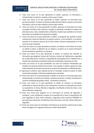 20 de febrero de
2014
[MANUAL BÁSICO PARA EMPEZAR A TRABAJAR CON MACROS
DE VISUAL BASIC PARA EXCEL]
42
6- Crear una macro en la que apretando un botón, aparezca un formulario e
introduciendo un número, muestre si éste es par o impar.
7- Crear una macro en la que apretando un botón, aparezca un formulario que
permita introducir 3 valores en distintas celdas del formulario, muestre en el mismo
formulario, cuál es el valor máximo y cuál el valor mínimo.
8- Crear una macro en la que apretando un botón, aparezca un formulario en el que
se puedan introducir dos números y escoger la operación aritmética a realizar con
ellos dos (suma, resta, multiplicación o división) y muestre por pantalla en el mismo
formulario, el resultado de la operación escogida.
9- Crear una macro en la que apretando un botón, se pregunte por pantalla cuántos
números de la Serie de Fibonacci se quieren mostrar, y tras escribirlo, se muestren
escritos en la primera columna de la Excel tantos números (empezando en el 0)
como se hayan estimado.
10- Crear una macro en la que apretando un botón, se muestre un formulario en el que
se solicite la altura y diámetro de un cilindro y muestre en el mismo formulario
como resultado la superficie y su volumen.
11- Crear una macro en la que apretando un botón, se muestre por pantalla un
formulario que pregunte número de Turismos, número de Todoterreno, capacidad
de combustible de los Turismos y capacidad de combustible de los Todoterrenos y
muestre por pantalla los requisitos totales de combustible necesarias en total.
12- Crear una macro en la que escribiendo una serie de números introducidos por
teclado en la primera columna de la Excel, y tras apretar un botón, aparezca en dos
celdas distintas de la Excel la Suma de los números introducidos y la Media de ellos.
13- Igual que el anterior, pero además de dar el resultado, muestre al poner el ratón
encima del resultado, la fórmula empleada para calcularlas.
14- Crear una macro en la que apretando un botón se muestre un formulario para que
introduciendo un número por teclado, y después de pulsar un botón, transforme el
número introducido de grados Celsius a Farenheit y viceversa.
15- Crear una macro en la que apretando un botón se muestre un formulario
solicitando un número de días, y tras introducirlo, muestre en la pantalla de la Excel
su equivalente en Horas, Minutos y Segundos. Escribiendo encima de estos si son
Horas, Minutos o Segundos.
16- Crear una macro que pregunte en un formulario un número de Segundos a
introducir y tras introducirlo muestre en la pantalla de la Excel la equivalencia de
esos Segundos en Días, Horas, Minutos y Segundos como números ENTEROS sin
que aparezcan decimales. Escribiendo encima de estos si son Días, Horas, Minutos o
Segundos.
17- Crear una macro que tras introducir 10 números en la primera columna de la Hoja
Excel, los pegue en la segunda columna en orden descendente.
 