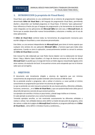 20 de febrero de
2014
[MANUAL BÁSICO PARA EMPEZAR A TRABAJAR CON MACROS
DE VISUAL BASIC PARA EXCEL]
4
1. INTRODUCCION (a propósito de Visual Basic)
Visual Basic para aplicaciones es una combinación de un entorno de programación integrado
denominado Editor de Visual Basic y del lenguaje de programación Visual Basic, permitiendo
diseñar y desarrollar con facilidad programas en Visual Basic. El término “para aplicaciones”
hace referencia al hecho de que el lenguaje de programación y las herramientas de desarrollo
están integrados con las aplicaciones del Microsoft Office (en este caso, el Microsoft Excel), de
forma que se puedan desarrollar nuevas funcionalidades y soluciones a medida, con el uso de
estas aplicaciones.
El Editor de Visual Basic contiene todas las herramientas de programación necesarias para
escribir código en Visual Basic y crear soluciones personalizadas.
Este Editor, es una ventana independiente de Microsoft Excel, pero tiene el mismo aspecto que
cualquier otra ventana de una aplicación Microsoft Office, y funciona igual para todas estas
aplicaciones. Cuando se cierre la aplicación, consecuentemente también se cerrará la ventana
del Editor de Visual Basic asociada.
Este manual ha sido elaborado por José Pedro García Sabater con la colaboración de Gonçal
Bravo i Reig y Alberto López Gozalbes a lo largo de diversas versiones de la hoja de cálculo
Microsoft Excel. Es posible que a lo largo del mismo se hallen algunas inexactitudes ligadas entre
otras razones a la evolución de Excel. Si encuentran errores sería estupendo que nos lo hicieran
saber para así corregirlos.
2. OBJETIVOS
El documento está inicialmente dirigido a alumnos de ingeniería que con mínimos
conocimientos de programación pueden entender cómo funciona el VBA de Excel.
No se pretende enseñar a programar, sólo a utilizar el entorno y a sacar partido al mínimo
conocimiento en programación que tienen mis alumnos de ingeniería.
Lo que se pretende con este manual es presentar de una manera práctica, diferentes utilidades,
funciones, sentencias…, en el Editor de Visual Basic, y que con posterioridad serán útiles para el
desarrollo del ejercicio concreto de que consta la práctica.
Los ejemplos son sencillos e incluso un poco tontos, y desde luego inútiles en sí mismos.
En cada ejemplo se presentan una o varias funcionalidades.
Tomando ejemplos sencillos, se irán mostrando sucesivamente las diferentes utilidades a
realizar o utilizar. Son utilidades básicas cómo definir un botón de ejecución de programa, cómo
dar valores a celdas de la página de Microsoft Excel (mediante un programa definido en el Editor
de Visual Basic), cómo definir e introducir bucles y condiciones,…
 