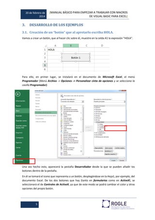 20 de febrero de
2014
[MANUAL BÁSICO PARA EMPEZAR A TRABAJAR CON MACROS
DE VISUAL BASIC PARA EXCEL]
5
3. DESARROLLO DE LOS EJEMPLOS
3.1. Creación de un “botón” que al apretarlo escriba HOLA.
Vamos a crear un botón, que al hacer clic sobre él, muestre en la celda A1 la expresión “HOLA”.
Para ello, en primer lugar, se instalará en el documento de Microsoft Excel, el menú
Programador (Menú Archivo -> Opciones -> Personalizar cinta de opciones y se selecciona la
casilla Programador).
Una vez hecho esto, aparecerá la pestaña Desarrollador desde la que se pueden añadir los
botones dentro de la pestaña.
En él se tomará el icono que representa a un botón, desplegándose en la Hoja1, por ejemplo, del
documento Excel. De los dos botones que hay (tanto en formularios como en ActiveX), se
seleccionará el de Controles de ActiveX, ya que de este modo se podrá cambiar el color y otras
opciones del propio botón.
 