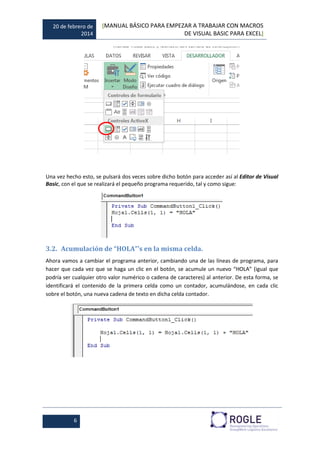 20 de febrero de
2014
[MANUAL BÁSICO PARA EMPEZAR A TRABAJAR CON MACROS
DE VISUAL BASIC PARA EXCEL]
6
Una vez hecho esto, se pulsará dos veces sobre dicho botón para acceder así al Editor de Visual
Basic, con el que se realizará el pequeño programa requerido, tal y como sigue:
3.2. Acumulación de “HOLA”’s en la misma celda.
Ahora vamos a cambiar el programa anterior, cambiando una de las líneas de programa, para
hacer que cada vez que se haga un clic en el botón, se acumule un nuevo “HOLA” (igual que
podría ser cualquier otro valor numérico o cadena de caracteres) al anterior. De esta forma, se
identificará el contenido de la primera celda como un contador, acumulándose, en cada clic
sobre el botón, una nueva cadena de texto en dicha celda contador.
 