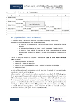 20 de febrero de
2014
[MANUAL BÁSICO PARA EMPEZAR A TRABAJAR CON MACROS
DE VISUAL BASIC PARA EXCEL]
8
3.4. Jugando con las series de Fibonacci.
En este caso, vamos a desarrollar código que cumplirá las siguientes características:
Utilización de una serie de Fibonacci de números aleatorios.
 Se tomarán exclusivamente la cifra de unidades de los números de la serie
anterior.
 Se ordenarán estos valores de mayor a menor (para poder trabajar con ellos).
 Se mostrará cómo realizar el diagrama de barras correspondiente a la serie
anterior (cada barra con el tamaño y el color correspondiente al número de la
serie).
Y en él, se utilizarán además las funciones y opciones del Editor de Visual Basic / Microsoft
Office siguientes:
- Cambio de nombre de un botón.
- Utilización y grabación de macros.
- Utilización de la función Call para llamar a una función definida en otro lugar.
- Cambio de color.
La serie de Fibonacci cumple que cada elemento de la serie es el resultado de la suma de los dos
precedentes, es decir: an+2 = an+1 + an
Así, se introducirá la fórmula anterior mediante la utilización de un bucle Do While…Loop (una
de las opciones posibles), previa definición de los dos valores iniciales. De esta forma, se van a
definir estos valores iniciales como aleatorios; para ello, se va a utilizar la función de generación
de números aleatorios rnd (tal y como se ve en el programa). Se evitan números excesivamente
grandes o en coma flotante, tomando la variable como int, para evitar la aparición de decimales.
Además, se ve cómo se utiliza la función With, para definir la selección de color. Este código se
ha tomado del de la macro grabada a partir del cambio de color de una celda cualquiera
(mediante la utilización de la opción del menú Cambio de color).
 